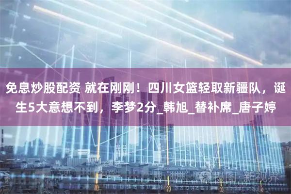 免息炒股配资 就在刚刚！四川女篮轻取新疆队，诞生5大意想不到，李梦2分_韩旭_替补席_唐子婷