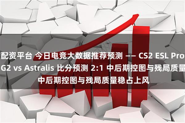 配资平台 今日电竞大数据推荐预测 —— CS2 ESL Pro League G2 vs Astralis 比分预测 2:1 中后期控图与残局质量稳占上风