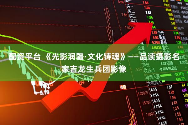 配资平台 《光影润疆·文化铸魂》——品读摄影名家吉龙生兵团影像