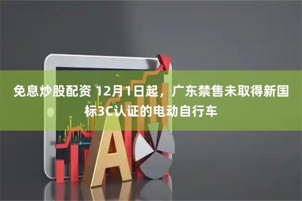 免息炒股配资 12月1日起，广东禁售未取得新国标3C认证的电动自行车