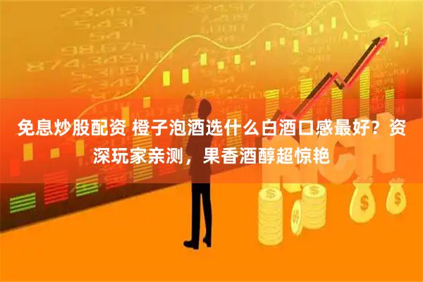 免息炒股配资 橙子泡酒选什么白酒口感最好？资深玩家亲测，果香酒醇超惊艳