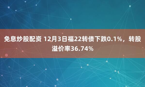免息炒股配资 12月3日福22转债下跌0.1%，转股溢价率36.74%