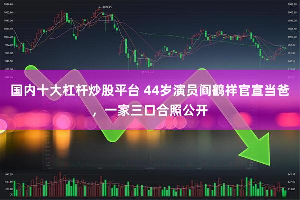 国内十大杠杆炒股平台 44岁演员阎鹤祥官宣当爸，一家三口合照公开